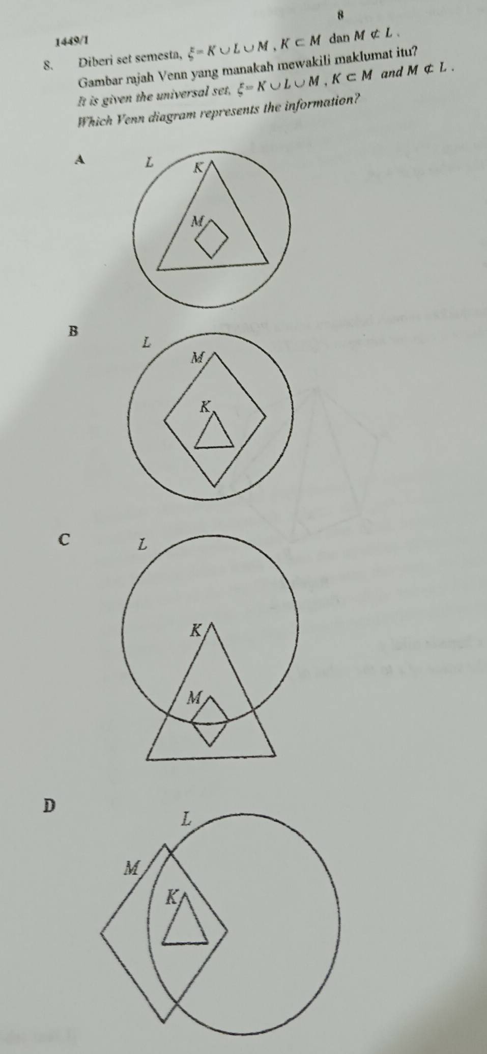 8
1449/1
8. Diberi set semesta, xi =K∪ L∪ M, K∈ M dan Mnot ⊂ L. 
Gambar rajah Venn yang manakah mewakili maklumat itu?
It is given the universal set, xi =K∪ L∪ M, K⊂ M and Mnot ⊂ L. 
Which Venn diagram represents the information?
A
B
C
D