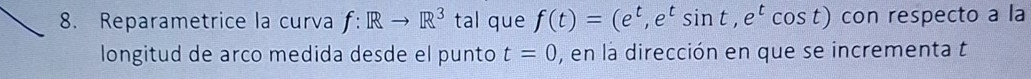 Reparametrice la curva f:Rto R^3 tal que f(t)=(e^t, e^tsin t, e^tcos t) con respecto a la 
longitud de arco medida desde el punto t=0 , en la dirección en que se incrementa t