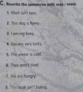 Rewrite the sentences with was / were. 
1. Mark isn't here. 
2. This dog is funny. 
3. I am not busy. 
4. You are very lucky. 
5. The winter is cold. 
6. They aren't tired. 
7. We are hungry. 
8. This book isn't boring.