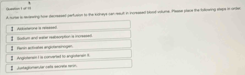 A nurse is reviewing how decreased perfusion to the kidneys can resuit in increased blood volume. Please place the following steps in order 
Aldosterone is released. 
Sodium and water reabsorption is increased. 
Renin activates angiotensinogen. 
Angiotensin I is converted to angiotensin II. 
Juxtaglomerular cells secrete renin.