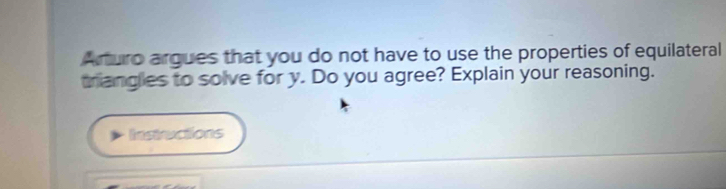 Arturo argues that you do not have to use the properties of equilateral 
trangles to solve for y. Do you agree? Explain your reasoning. 
Instructions