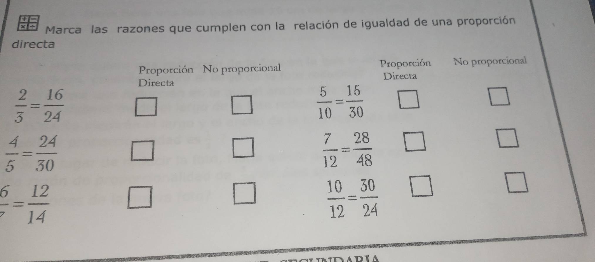 x1÷ Marca las razones que cumplen con la relación de igualdad de una proporción
directa
Proporción No proporcional Proporción No proporcional
Directa
Directa
 2/3 = 16/24 
 5/10 = 15/30 
 4/5 = 24/30 
 7/12 = 28/48 
 6/7 = 12/14 
 10/12 = 30/24  □