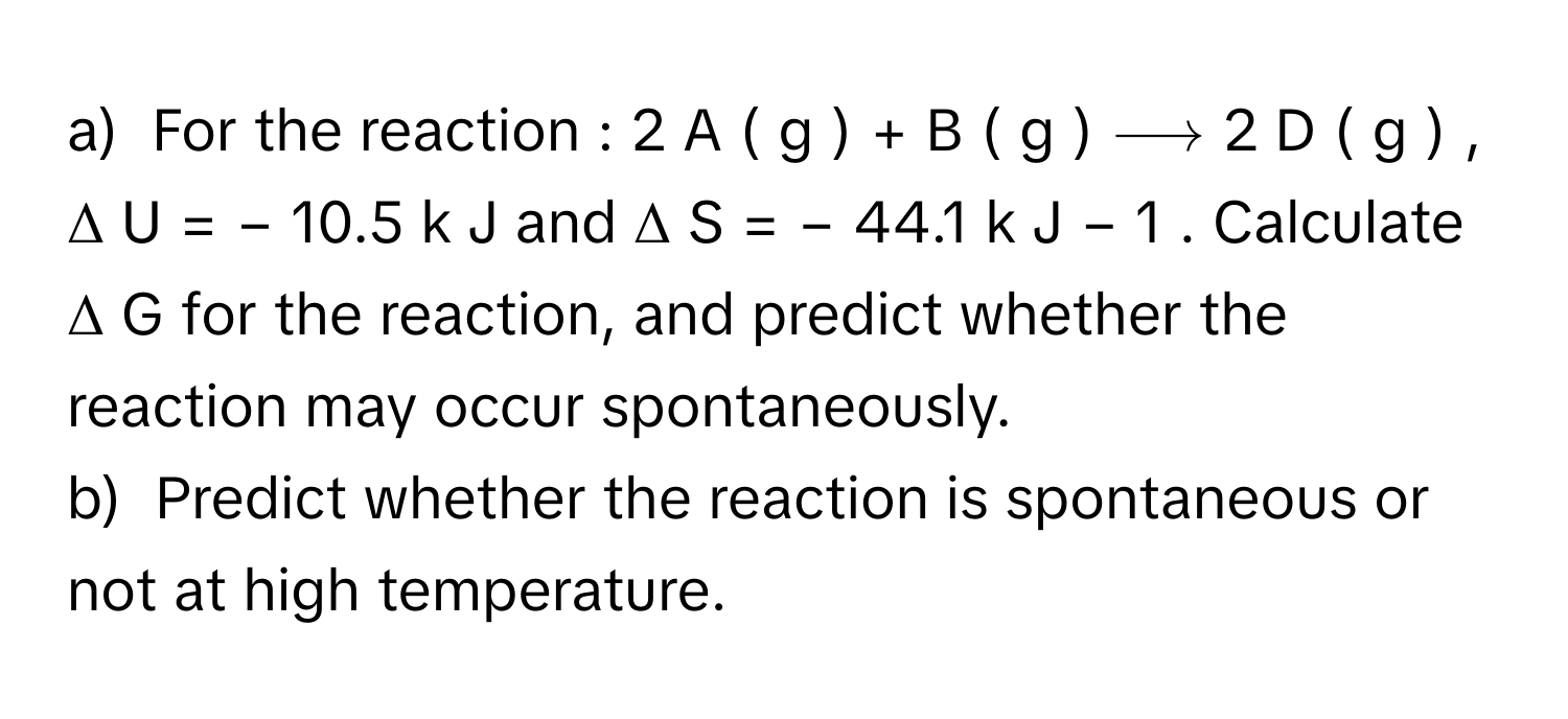 For the reaction : 2  A  (  g  )   +  B  (  g  )   ⟶  2  D  (  g  )      ,  Δ  U  =  −  10.5   k  J      and Δ  S  =  −  44.1   k  J     −  1         . Calculate Δ  G      for the reaction, and predict whether the reaction may occur spontaneously.
b)  Predict whether the reaction is spontaneous or not at high temperature.