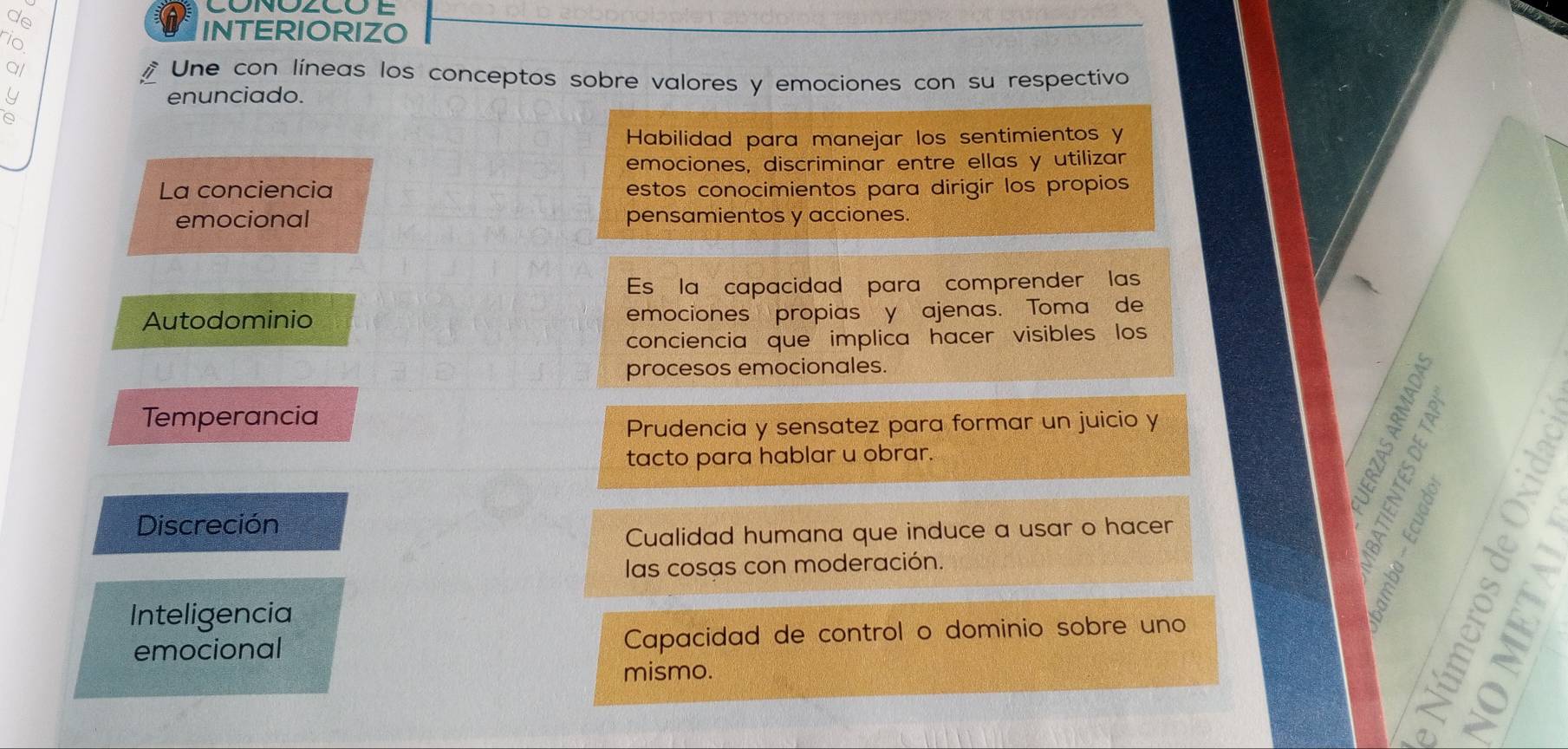 de
in
INTERIORIZO
al Une con líneas los conceptos sobre valores y emociones con su respectivo
enunciado.
Habilidad para manejar los sentimientos y
emociones, discriminar entre ellas y utilizar
La conciencia estos conocimientos para dirigir los propios
emocional pensamientos y acciones.
Es la capacidad para comprender las
Autodominio emociones propias y ajenas. Toma de
conciencia que implica hacer visibles los
procesos emocionales.
Temperancia
Prudencia y sensatez para formar un juicio y
tacto para hablar u obrar.
1§§
Discreción a r
Cualidad humana que induce a usar o hacer
las cosas con moderación.
Inteligencia
à 
g nr
emocional Capacidad de control o dominio sobre uno
mismo.
15