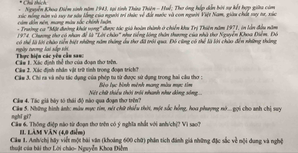 Chú thích:
Nguyễn Khoa Điểm sinh năm 1943, tại tỉnh Thừa Thiên - Huế; Thơ ông hấp dẫn bởi sự kết hợp giữa cảm
xúc nổng nàn và suy tư sâu lắng của người trí thức về đất nước và con người Việt Nam, giàu chất suy tư, xúc
cám dồn nén, mang màu sắc chính luận.
- Trường ca ''Mặt đường khát vọng'' được tác giả hoàn thành ở chiến khu Trị Thiên năm 1971, in lần đầu năm
1974. Chương thơ có nhan đề là "Lời chào" như tiếng lông thân thương của nhà thơ Nguyễn Khoa Điềm. Đó
có thể là lời chào tiển biệt những năm tháng ấu thơ đã trồi qua. Đó cũng có thể là lời chào đến những tháng
ngày tương lai sắp tới.
Thực hiện các yêu cầu sau:
Câu 1. Xác định thể thơ của đoạn thơ trên.
Câu 2. Xác định nhân vật trữ tình trong đoạn trích?
Câu 3. Chi ra và nêu tác dụng của phép tu từ được sử dụng trong hai câu thơ :
Bèo lục bình mênh mang màu mực tim
Nét chữ thiếu thời trôi nhanh như dòng sông...
Câu 4. Tác giá bày tỏ thái độ nào qua đoạn thơ trên?
Câu 5. Những hình ảnh: màu mực tím, nét chữ thiếu thời, một sắc hồng, hoa phượng nở...gợi cho anh chị suy
nghĩ gi?
Câu 6. Thông điệp nào từ đoạn thơ trên có ý nghĩa nhất với anh/chị? Vì sao?
II. LÀM VăN (4,0 điểm)
Câu 1. Anh/chị hãy viết một bài văn (khoảng 600 chữ) phân tích đánh giá những đặc sắc về nội dung và nghệ
thuật của bài thơ Lời chào- Nguyễn Khoa Điềm