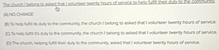 The church I belong to asked that I volunteer twenty hours of service to help fulfill their duty to the community.
(A) NO CHANGE
(B) To help fufill its duty to the community, the church I belong to asked that I volunteer twenty hours of service.
(C) To help fufill It's duty to the community, the church I belong to asked that I volunteer twenty hours of service.
(D) The church, helping fuli their duty to the community, asked that I volunteer twenty hours of service.