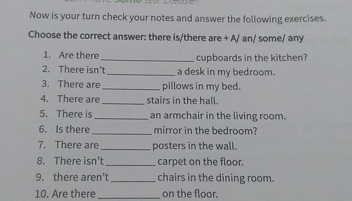 Now is your turn check your notes and answer the following exercises. 
Choose the correct answer: there is/there are + A/ an/ some/ any 
1. Are there_ 
cupboards in the kitchen? 
2. There isn’t_ a desk in my bedroom. 
3. There are_ pillows in my bed. 
4. There are _stairs in the hall. 
5. There is_ an armchair in the living room. 
6. Is there_ mirror in the bedroom? 
7. There are_ posters in the wall. 
8. There isn’t_ carpet on the floor. 
9. there aren’t _chairs in the dining room. 
10. Are there_ on the floor.