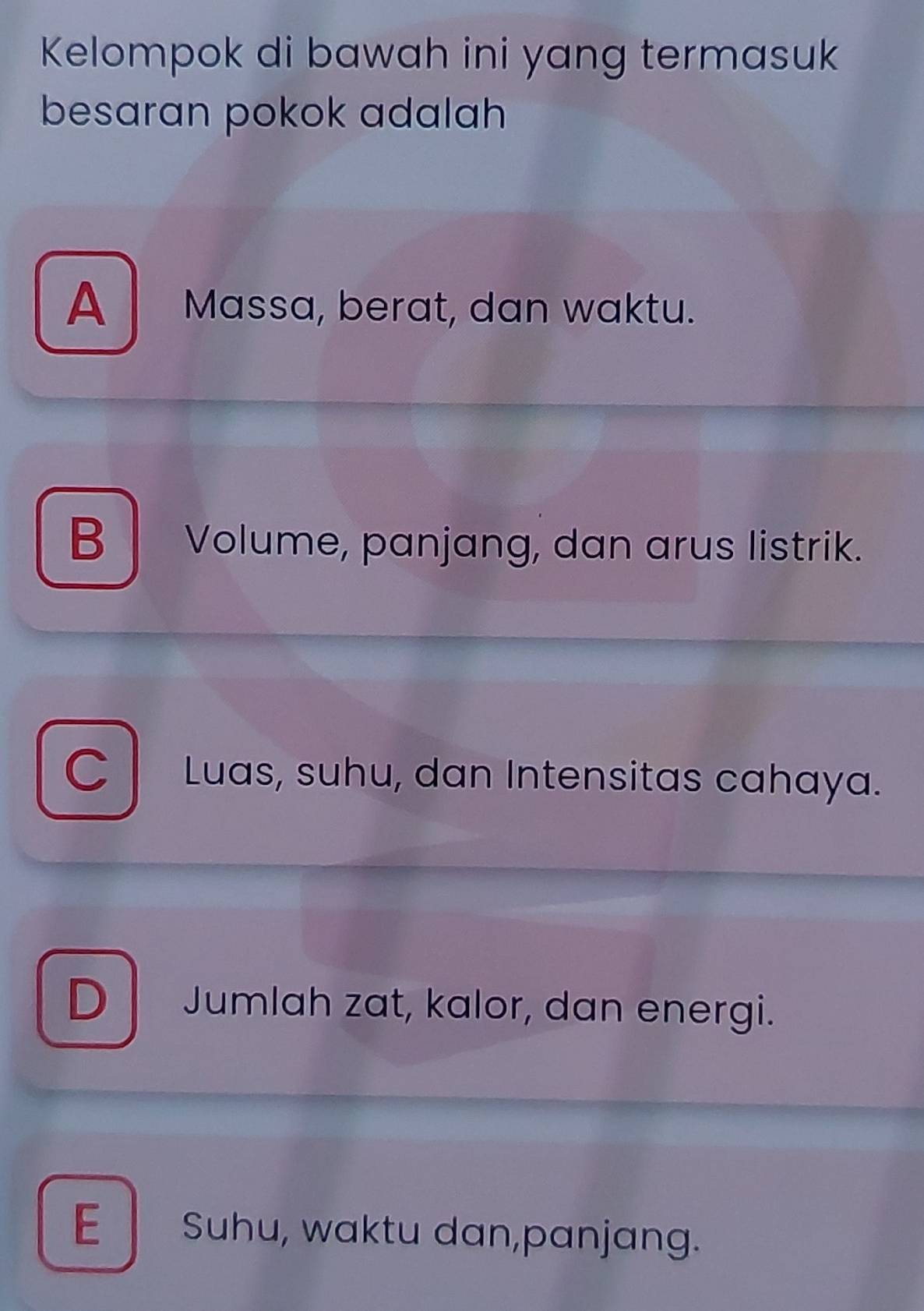 Kelompok di bawah ini yang termasuk
besaran pokok adalah
A Massa, berat, dan waktu.
B Volume, panjang, dan arus listrik.
C Luas, suhu, dan Intensitas cahaya.
D Jumlah zat, kalor, dan energi.
E Suhu, waktu dan,panjang.