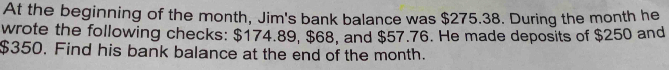 At the beginning of the month, Jim's bank balance was $275.38. During the month he 
wrote the following checks: $174.89, $68, and $57.76. He made deposits of $250 and
$350. Find his bank balance at the end of the month.