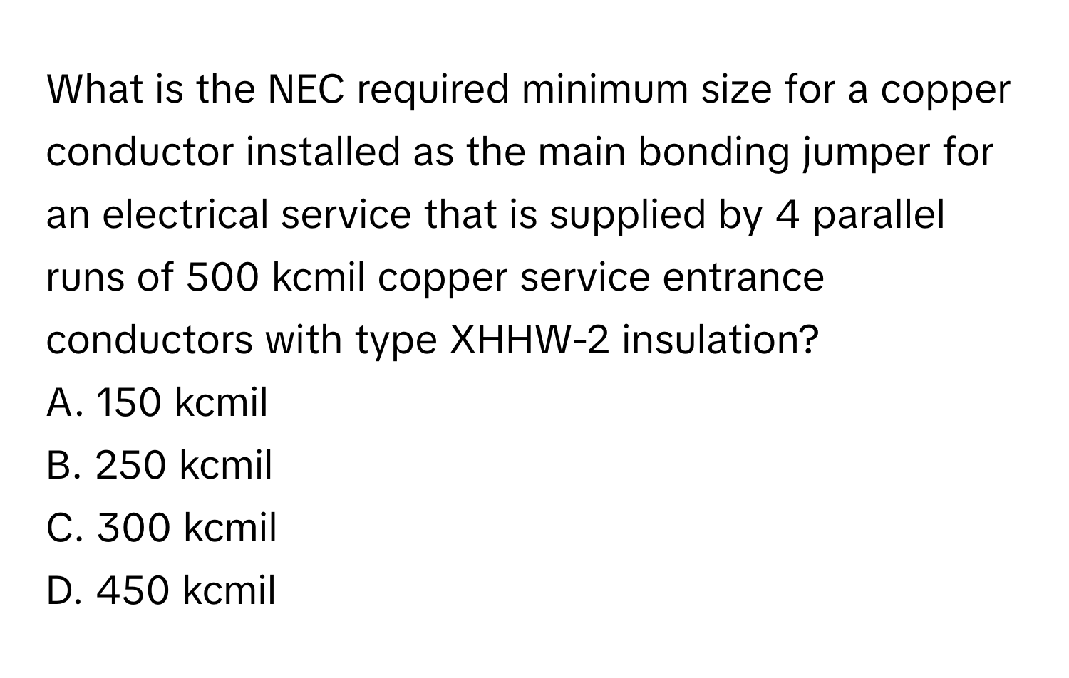 What is the NEC required minimum size for a copper conductor installed as the main bonding jumper for an electrical service that is supplied by 4 parallel runs of 500 kcmil copper service entrance conductors with type XHHW-2 insulation? 
A. 150 kcmil
B. 250 kcmil
C. 300 kcmil
D. 450 kcmil