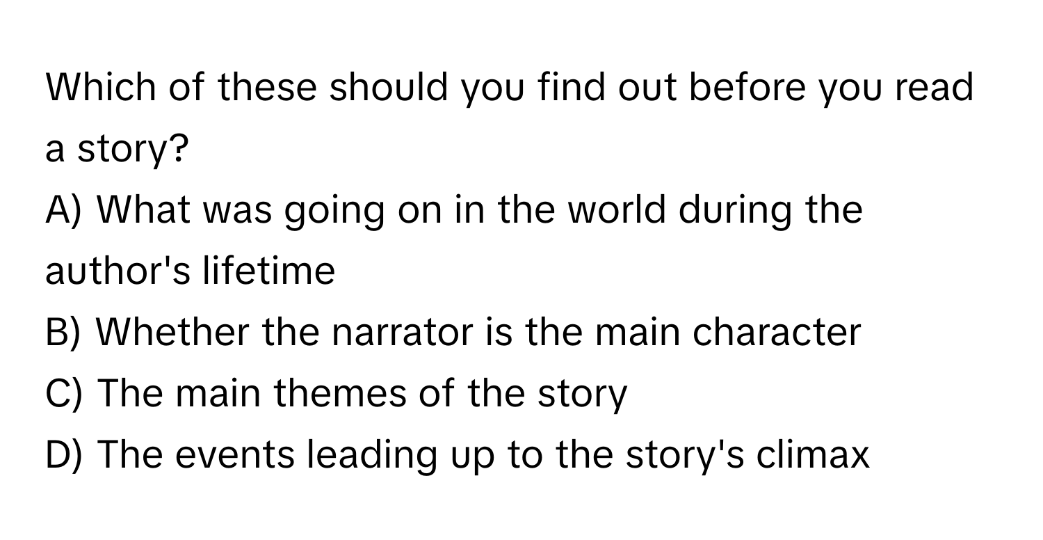 Which of these should you find out before you read a story?
A) What was going on in the world during the author's lifetime
B) Whether the narrator is the main character
C) The main themes of the story
D) The events leading up to the story's climax