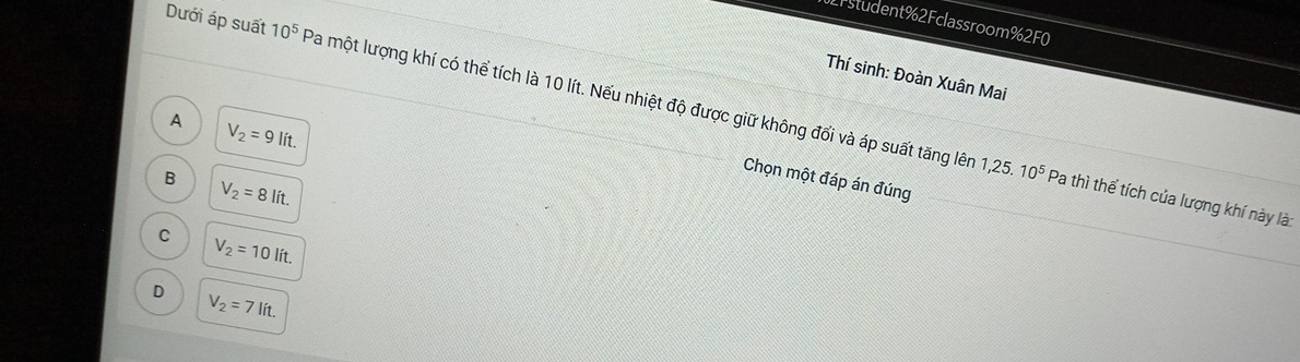 27student %2 Fclassroom % 2F0
Thí sinh: Đoàn Xuân Mai
Dưới áp suất 10^5 Pa một lượng khí có thể tích là 10 lít. Nếu nhiệt độ được giữ không đổi và áp suất tăng lên
A V_2=9lit. 
Chọn một đáp án đúng
B V_2=8lit.
1,25.10^5 Pa thì thể tích của lượng khí này là:
C
V_2=10lit.
D
V_2=7lit.