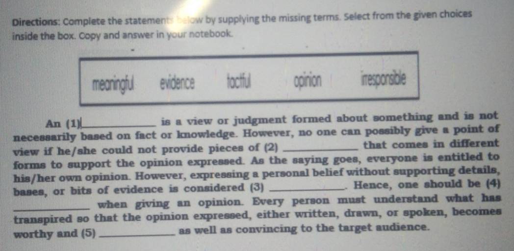 Directions: Complete the statements below by supplying the missing terms. Select from the given choices
inside the box. Copy and answer in your notebook.
meaningful evidence tactful opinion irresponsible
An (1)|_ is a view or judgment formed about something and is not
necessarily based on fact or knowledge. However, no one can possibly give a point of
view if he/she could not provide pieces of (2) _that comes in different
forms to support the opinion expressed. As the saying goes, everyone is entitled to
his/her own opinion. However, expressing a personal belief without supporting details,
bases, or bits of evidence is considered (3) _. Hence, one should be (4)
_when giving an opinion. Every person must understand what has
transpired so that the opinion expressed, either written, drawn, or spoken, becomes
worthy and (5) _as well as convincing to the target audience.