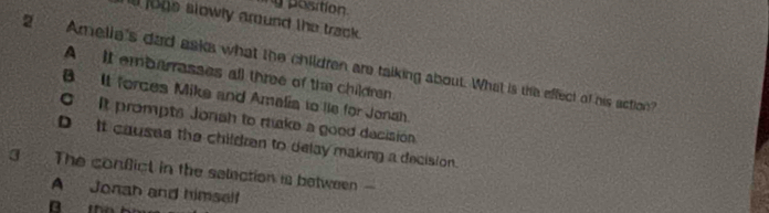 ry position
ill jogs slowly around the track.
2 Amelia's dad asks what the children are talking about. What is the effect of his action?
A It embarrasses all three of the children
B It forces Mike and Amalia to lie for Jonah.
C It prompts Jonah to rake a good decisión
D It causes the children to delay making a decision.
3 The confict in the selection is between
A Jonah and himself