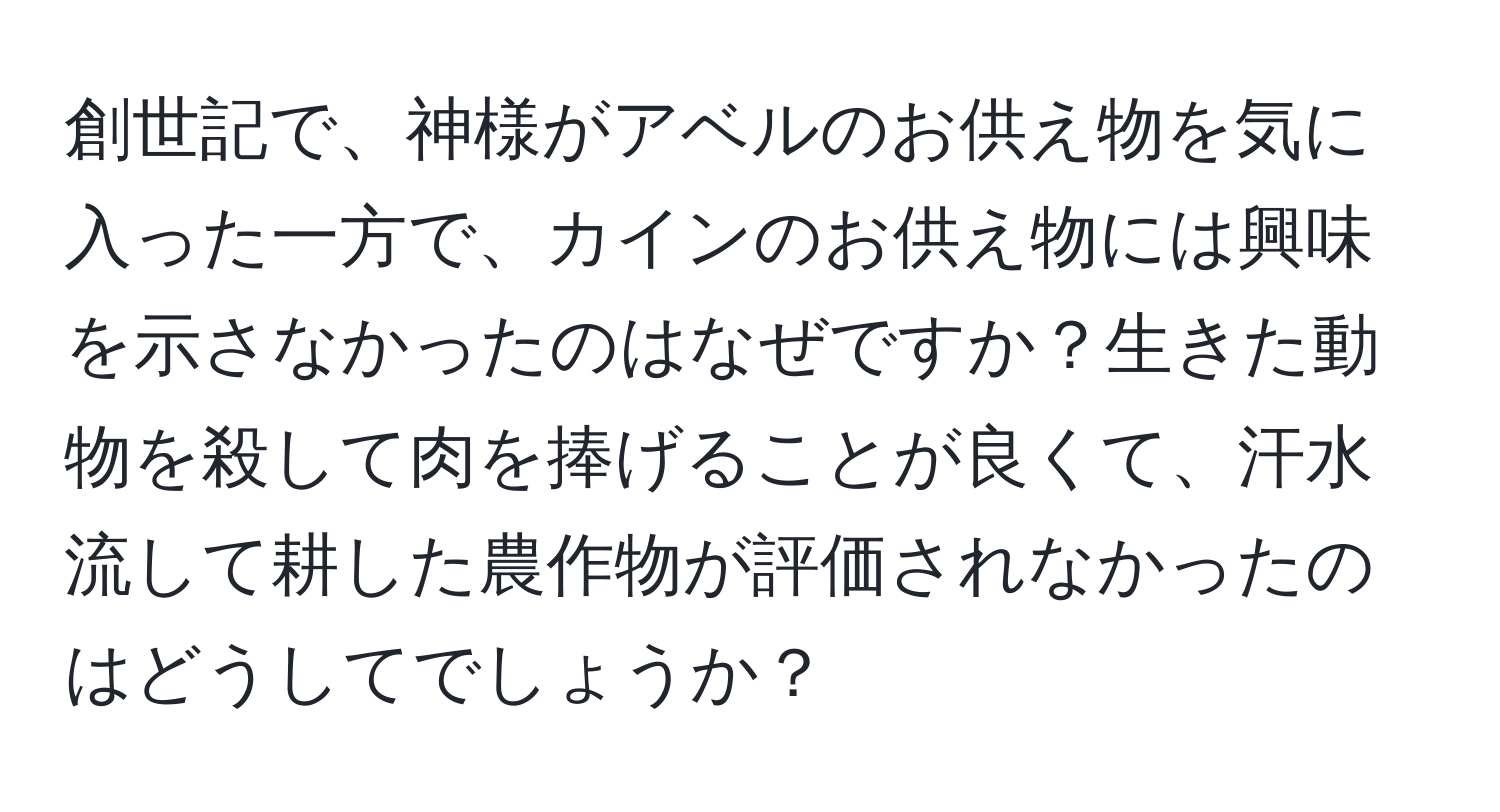 創世記で、神様がアベルのお供え物を気に入った一方で、カインのお供え物には興味を示さなかったのはなぜですか？生きた動物を殺して肉を捧げることが良くて、汗水流して耕した農作物が評価されなかったのはどうしてでしょうか？