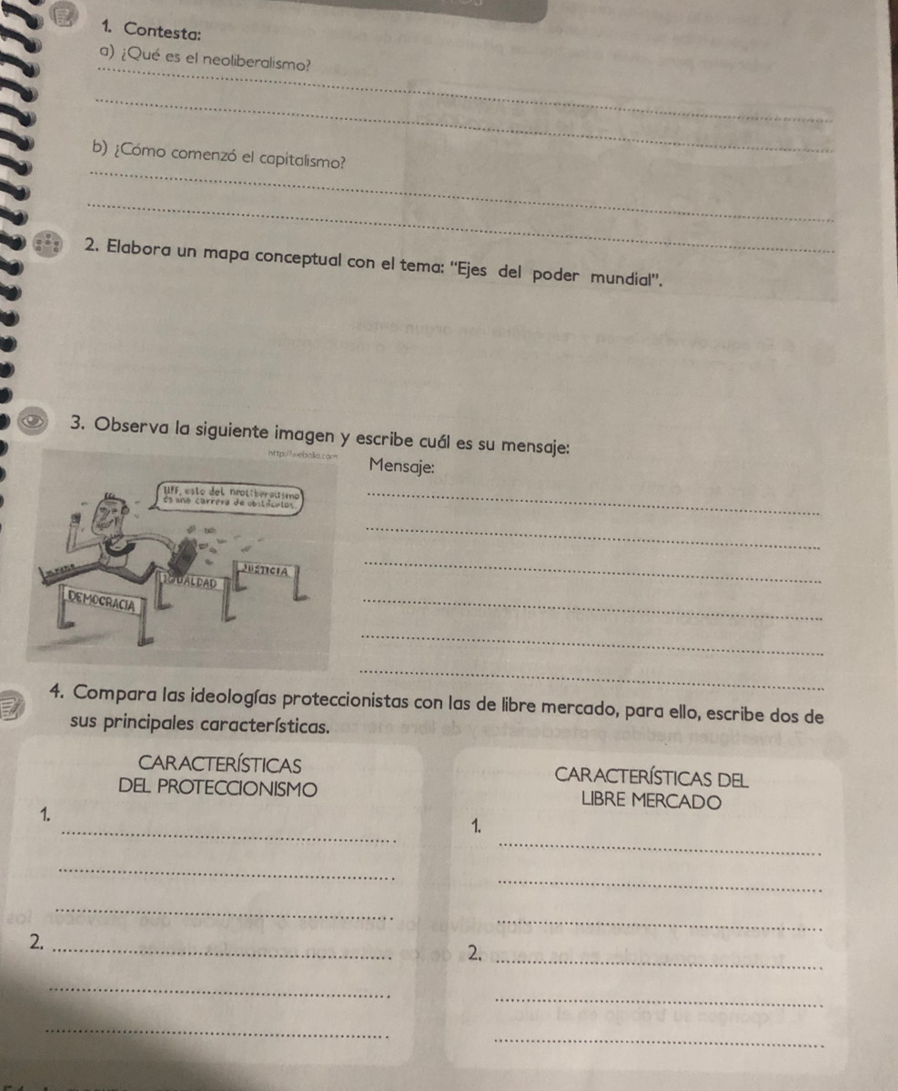Contesta: 
_ 
a) ¿Qué es el neoliberalismo? 
_ 
_ 
b) ¿Cómo comenzó el capitalismo? 
_ 
2. Elabora un mapa conceptual con el tema: ''Ejes del poder mundial”. 
3. Observa la siguiente imagen y escribe cuál es su mensaje: 
Mensaje: 
_ 
_ 
_ 
_ 
_ 
_ 
4. Compara las ideologías proteccionistas con las de libre mercado, para ello, escribe dos de 
sus principales características. 
CARACTERíSTICAS Características del 
DEL PROTECCIONISMO LIBRE MERCADO 
_ 
1. 
_ 
1. 
_ 
_ 
_ 
_ 
2._ 
2._ 
_ 
_ 
_ 
_