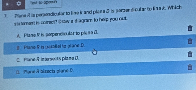 Text to Speech
7. Plane R is perpendicular to line k and plane D is perpendicular to line k. Which
staterent is correct? Draw a diagram to help you out.
A Plane R is perpendicular to plane D.
8 Plane R is parallel to plane D.
C. Plane R intersects plane D.
D. Plane R bisects plane D.