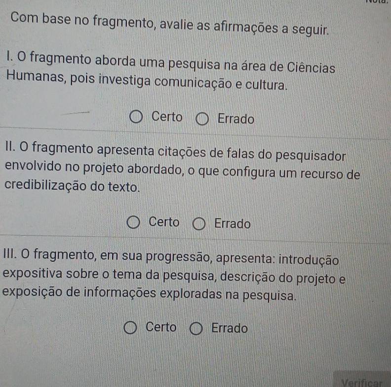 Com base no fragmento, avalie as afirmações a seguir.
I. O fragmento aborda uma pesquisa na área de Ciências
Humanas, pois investiga comunicação e cultura.
Certo Errado
II. O fragmento apresenta citações de falas do pesquisador
envolvido no projeto abordado, o que configura um recurso de
credibilização do texto.
Certo Errado
III. O fragmento, em sua progressão, apresenta: introdução
expositiva sobre o tema da pesquisa, descrição do projeto e
exposição de informações exploradas na pesquisa.
Certo Errado
Verificar