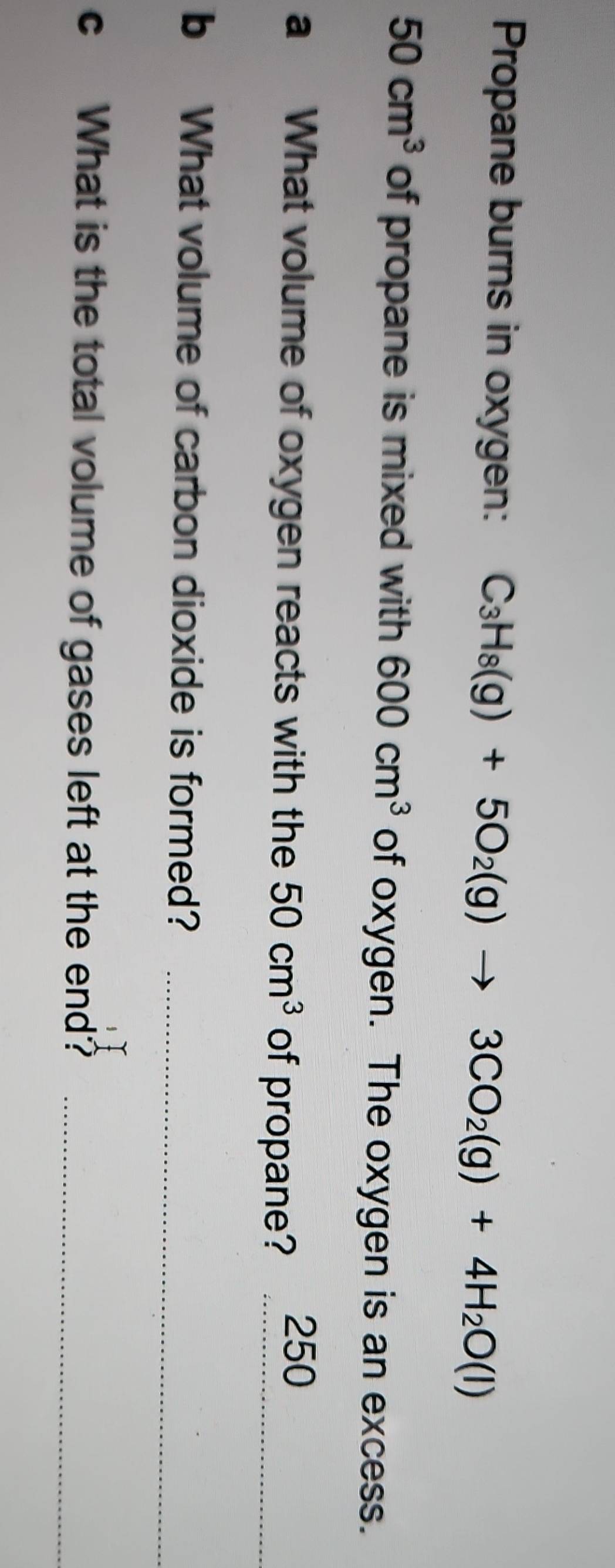 Propane burns in oxygen: C_3H_8(g)+5O_2(g)to 3CO_2(g)+4H_2O(l)
50cm^3 of propane is mixed with 600cm^3 of oxygen. The oxygen is an excess. 
a What volume of oxygen reacts with the 50cm^3 of propane?_
250
b What volume of carbon dioxide is formed?_ 
c What is the total volume of gases left at the end?_