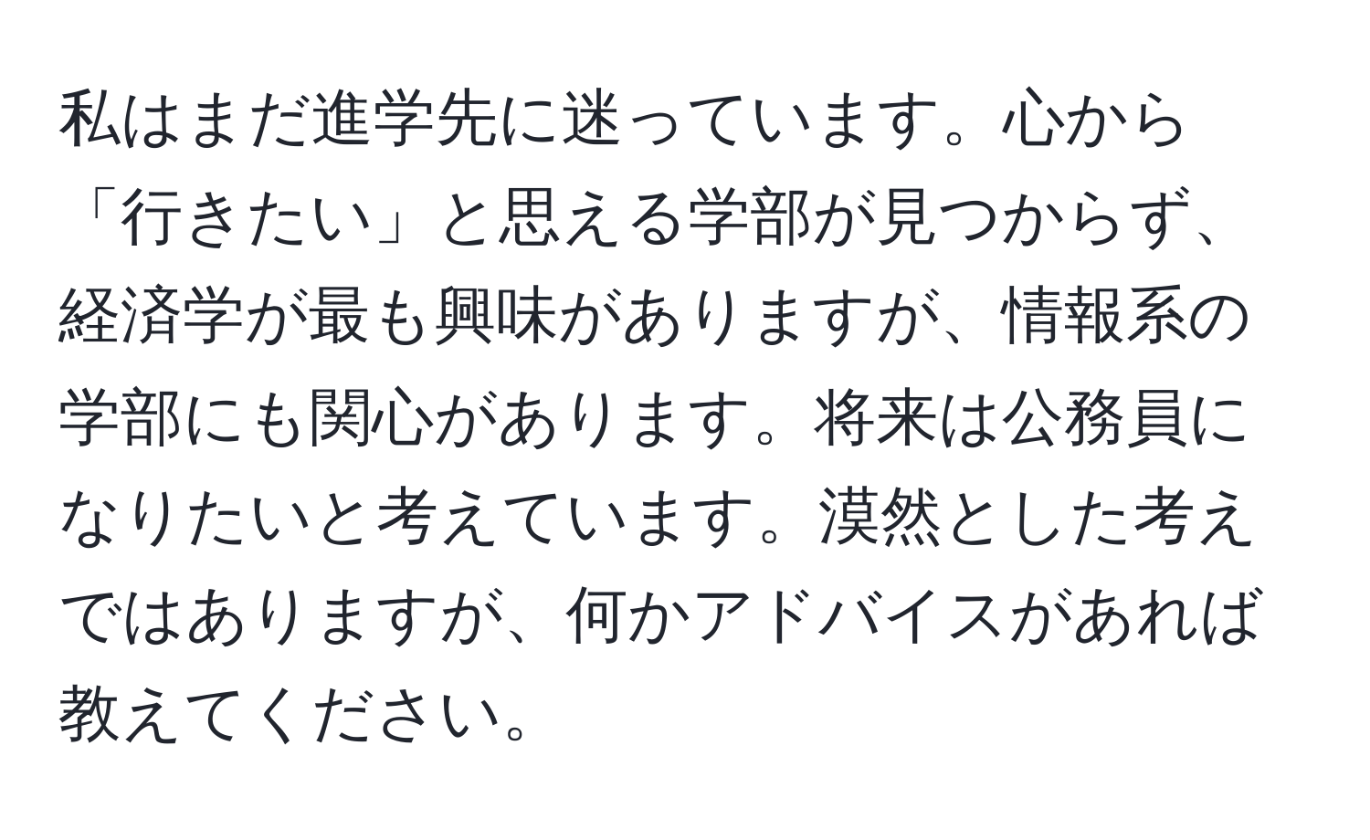 私はまだ進学先に迷っています。心から「行きたい」と思える学部が見つからず、経済学が最も興味がありますが、情報系の学部にも関心があります。将来は公務員になりたいと考えています。漠然とした考えではありますが、何かアドバイスがあれば教えてください。