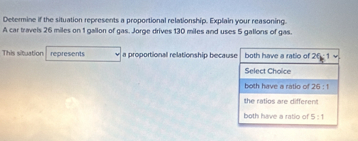 Determine if the situation represents a proportional relationship. Explain your reasoning.
A car travels 26 miles on 1 gallon of gas. Jorge drives 130 miles and uses 5 gallons of gas.
This situation represents a proportional relationship because both have a ratio of 26:1
Select Choice
both have a ratio of 26:1
the ratios are different
both have a ratio of 5:1