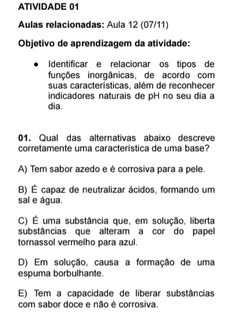 ATIVIDADE 01
Aulas relacionadas: Aula 12 (07/11)
Objetivo de aprendizagem da atividade:
Identificar e relacionar os tipos de
funções inorgânicas, de acordo com
suas características, além de reconhecer
indicadores naturais de pH no seu dia a
dia.
01. Qual das alternativas abaixo descreve
corretamente uma característica de uma base?
A) Tem sabor azedo e é corrosiva para a pele.
B) É capaz de neutralizar ácidos, formando um
sal e água.
C) É uma substância que, em solução, liberta
substâncias que alteram a cor do papel
tornassol vermelho para azul.
D) Em solução, causa a formação de uma
espuma borbulhante.
E) Tem a capacidade de liberar substâncias
com sabor doce e não é corrosiva.