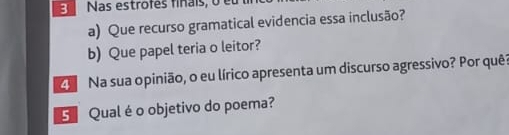 Nas estrofes finais, o e 
a) Que recurso gramatical evidencia essa inclusão? 
b) Que papel teria o leitor? 
C Na sua opinião, o eu lírico apresenta um discurso agressivo? Por quê? 
G Qual é o objetivo do poema?