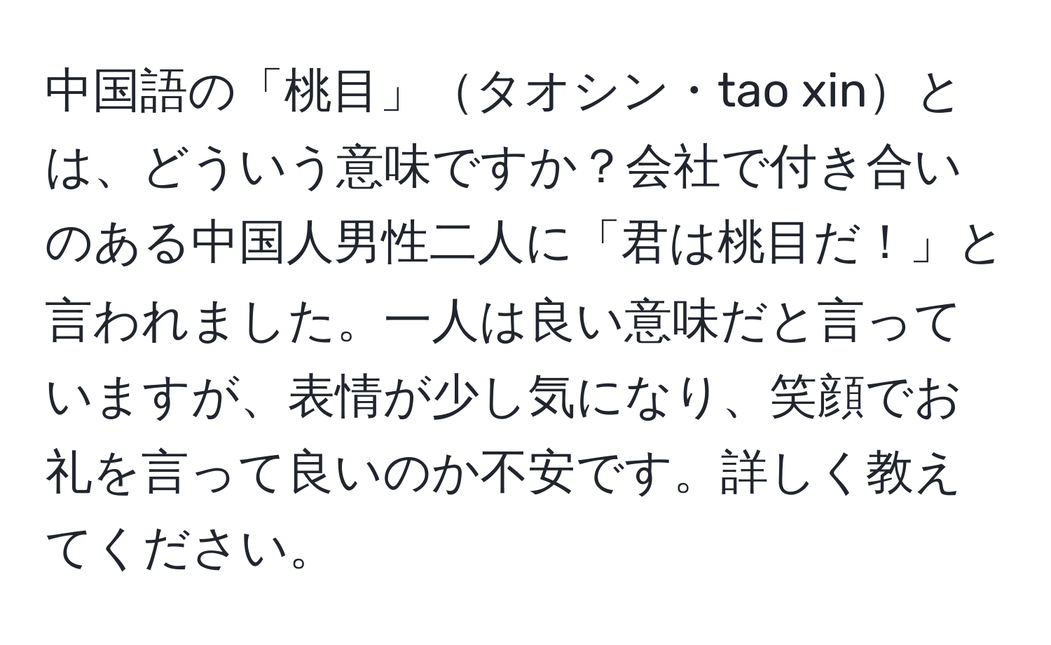 中国語の「桃目」タオシン・tao xinとは、どういう意味ですか？会社で付き合いのある中国人男性二人に「君は桃目だ！」と言われました。一人は良い意味だと言っていますが、表情が少し気になり、笑顔でお礼を言って良いのか不安です。詳しく教えてください。