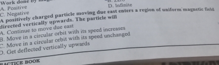 Work done byn
A. Positive D. Infinite
C. Negative A positively charged particle moving due east enters a region of uniform magnetic field
directed vertically upwards. The particle will
A. Continue to move due east
B. Move in a circular orbit with its speed increases
C. Move in a circular orbit with its speed unchanged
D. Get deflected vertically upwards
BACTICE BOOK