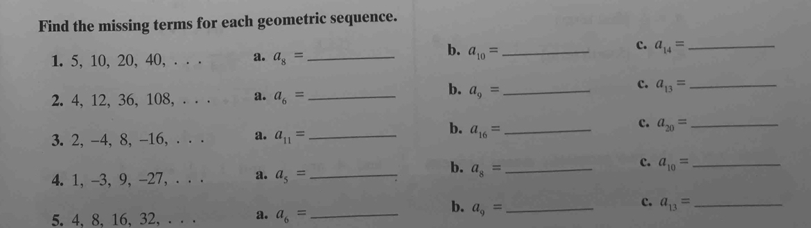 Find the missing terms for each geometric sequence.
c. a_14= _
1. 5, 10, 20, 40, . . . a. a_8= _
b. a_10= _
2. 4, 12, 36, 108, . . . a. a_6= _
b. a_9= _
c. a_13= _
c. a_20= _
3. 2, -4, 8, -16, . . . a. a_11= _
b. a_16= _
4. 1, -3, 9, -27, . . . a. a_5= _ 
b. a_8= _
c. a_10= _
c. a_13= _
5. 4 、 8 、 16 、 32, . . . a. a_6= _
b. a_9= _