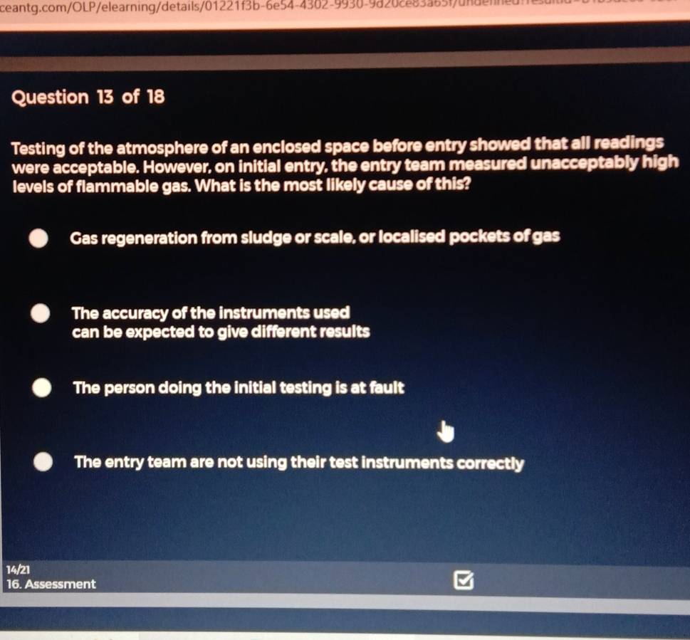 Testing of the atmosphere of an enclosed space before entry showed that all readings
were acceptable. However, on initial entry, the entry team measured unacceptably high
levels of flammable gas. What is the most likely cause of this?
Gas regeneration from sludge or scale, or localised pockets of gas
The accuracy of the instruments used
can be expected to give different results
The person doing the initial testing is at fault
The entry team are not using their test instruments correctly
14/21
16. Assessment