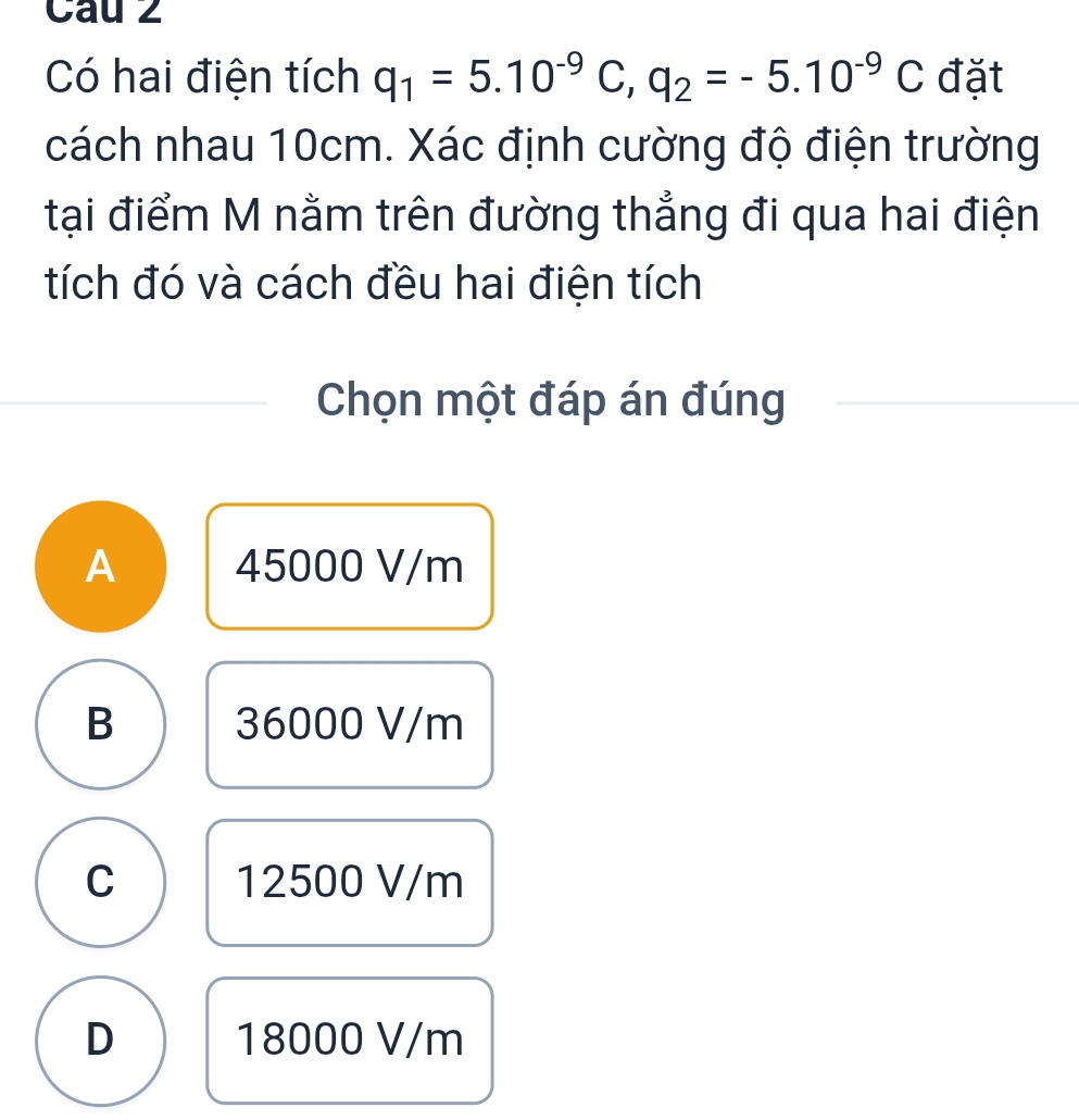 Cau 2
Có hai điện tích q_1=5.10^(-9)C, q_2=-5.10^(-9)C đặt
cách nhau 10cm. Xác định cường độ điện trường
tại điểm M nằm trên đường thẳng đi qua hai điện
tích đó và cách đều hai điện tích
Chọn một đáp án đúng
A 45000 V/m
B 36000 V/m
C 12500 V/m
D 18000 V/m