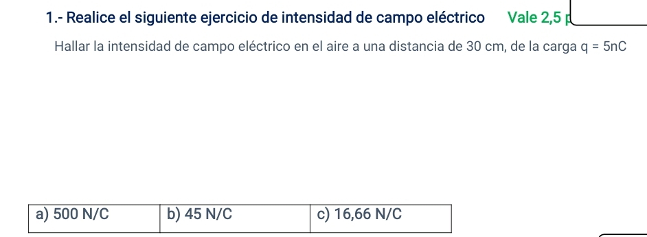 1.- Realice el siguiente ejercicio de intensidad de campo eléctrico Vale 2,5
Hallar la intensidad de campo eléctrico en el aire a una distancia de 30 cm, de la carga q=5nC
a) 500 N/C b) 45 N/C c) 16,66 N/C