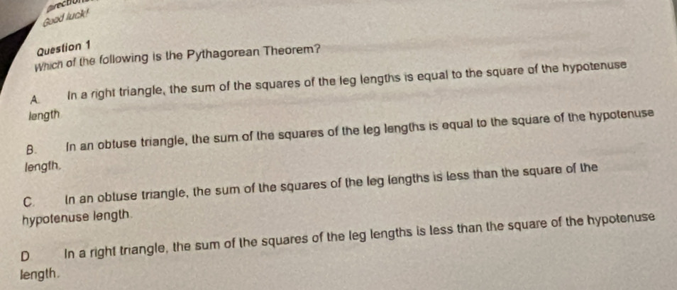 arecto
Good luck!
Question 1
Which of the following is the Pythagorean Theorem?
A. In a right triangle, the sum of the squares of the leg lengths is equal to the square of the hypotenuse
length
B. In an obtuse triangle, the sum of the squares of the leg lengths is equal to the square of the hypotenuse
length.
C. In an obtuse triangle, the sum of the squares of the leg lengths is less than the square of the
hypotenuse length.
D In a right triangle, the sum of the squares of the leg lengths is less than the square of the hypotenuse
length.