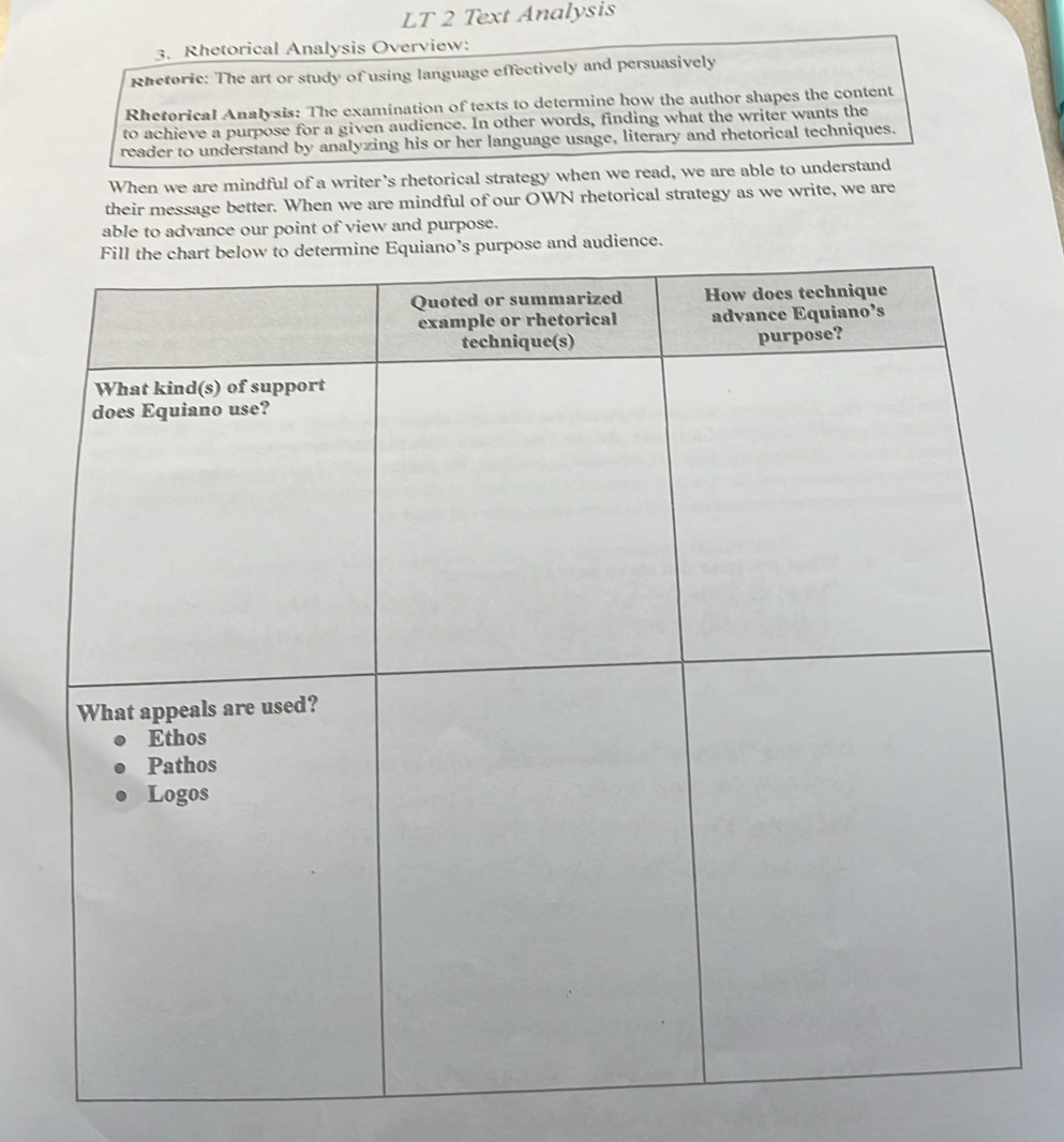 LT 2 Text Analysis 
3. Rhetorical Analysis Overview: 
Rhetoric: The art or study of using language effectively and persuasively 
Rhetorical Analysis: The examination of texts to determine how the author shapes the content 
to achieve a purpose for a given audience. In other words, finding what the writer wants the 
reader to understand by analyzing his or her language usage, literary and rhetorical techniques. 
When we are mindful of a writer's rhetorical strategy when we read, we are able to understand 
their message better. When we are mindful of our OWN rhetorical strategy as we write, we are 
able to advance our point of view and purpose. 
and audience.