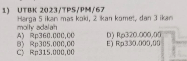 UTBK 2023/TPS/PM/67
Harga 5 ikan mas koki, 2 ikan komet, dan 3 ikan
molly adalah
A) Rp360.000,00 D) Rp320.000,00
B) Rp305.000,00 E) Rp330.000,00
C) Rp315.000,00