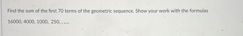 Find the sum of the first 70 terms of the geometric sequence. Show your work with the formulas
16000, 4000, 1000, 250, , ,....