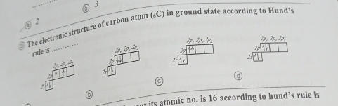 3 
2 
The electronic structure of carbon atom (C) in ground state according to Hund’
2p, 2p, 2p, 2p, 2p, 2p, 
rule is  p,p,4 2p 

25 2s 
C 
b 
t its atomic no. is 16 according to hund’s rule is