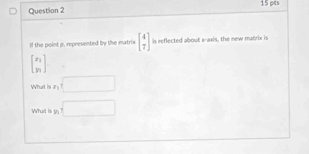 If the point p, represented by the matrix beginbmatrix 4 7endbmatrix is reflected about x-axis, the new matrix is
beginbmatrix x_1 y_1endbmatrix
What is x_1? 
What is y_1?□