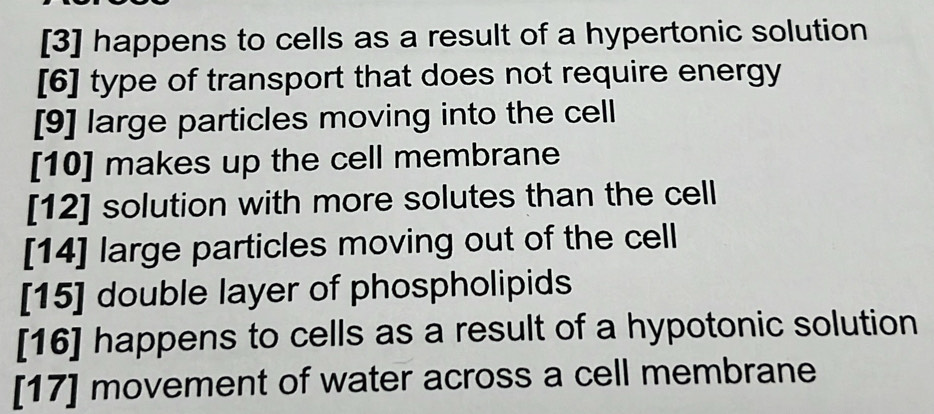 [3] happens to cells as a result of a hypertonic solution
[6] type of transport that does not require energy
[9] large particles moving into the cell
[10] makes up the cell membrane
[12] solution with more solutes than the cell
[14] large particles moving out of the cell
[15] double layer of phospholipids
[16] happens to cells as a result of a hypotonic solution
[17] movement of water across a cell membrane