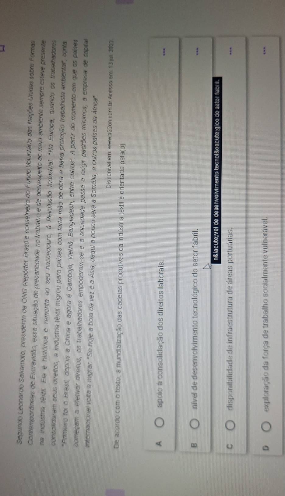 Segundo Leonardo Sakamoto, presidente da ONG Repórter Brasil e conselheiro do Fundo Voluntário das Nações Unidas sobre Formas
Contemporâneas de Escravidão, essa situação de precariedade no trabalho e de desrespeito ao meio ambiente sempre esteve presente
na indústria têxtil. Ela é histórica e remonta ao seu nascedouro, à Revolução Industrial. "Na Europa, quando os trabalhadores
consolidaram seus direitos, a indústria têxtil migrou para países com farta mão de obra e baixa proteção trabalhista ambiental", conta
*Primeiro foi o Brasil, depois a China e agora é Gamboja, Vietnã, Bangladesh, entre outros". A partir do momento em que os países
começam a efetivar direitos, os trabalhadores empoderam-se e a sociedade passa a exigir padrões mínimos, a empresa de capital
internacional volta a migrar. "Se hoje a bola da vez é a Ásia, daqui a pouco será a Somália, e outros países da África"
Disponível em: www.p22on.com.br Acesso em: 13 jul. 2023.
De acordo com o texto, a mundialização das cadeias produtivas da indústria têxtil é orientada pela(o)
A apoio à consolidação dos direitos laborais.
B nível de desenvolvimento tecnológico do setor fabril.
nível de desenvolvimento tecnológico do setor fabril.
C disponibilidade de infraestrutura de áreas portuárias.
D exploração da força de trabalho socialmente vulnerável.