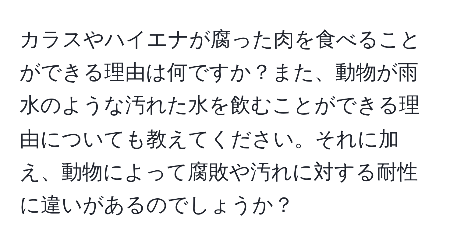 カラスやハイエナが腐った肉を食べることができる理由は何ですか？また、動物が雨水のような汚れた水を飲むことができる理由についても教えてください。それに加え、動物によって腐敗や汚れに対する耐性に違いがあるのでしょうか？