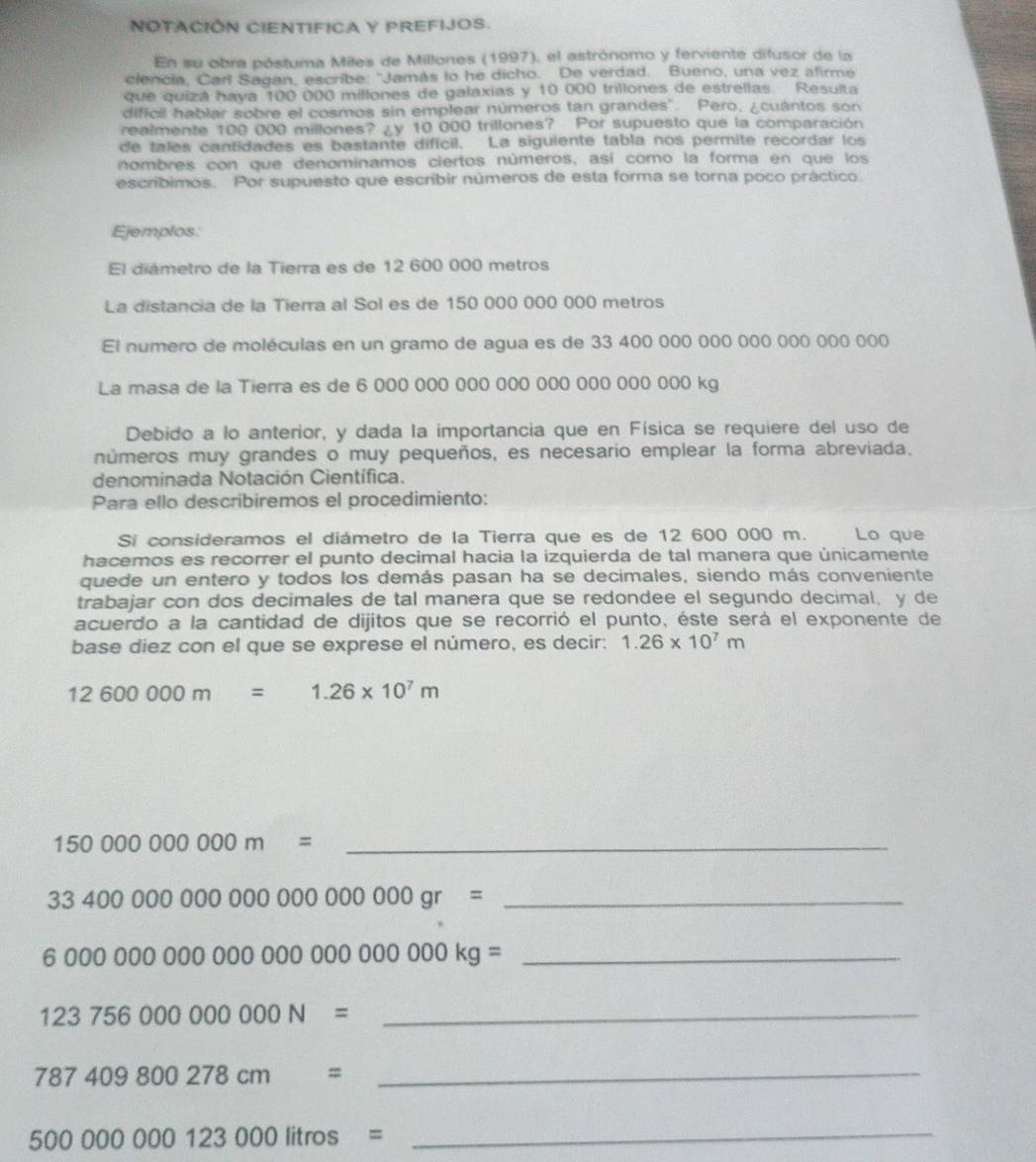 NOTACIÓN CIENTIFICA Y PREFIJOS.
En su obra póstuma Miles de Millones (1997), el astrónomo y ferviente difusor de la
clencia, Carl Sagan, escribe: "Jamás to he dicho. De verdad. Bueno, una vez afirme
que quizá haya 100 000 millones de galaxias y 10 000 trillones de estrellas. Resulta
dificil hablar sobre el cosmos sin emplear números tan grandes". Pero, ¿cuántos son
realmente 100 000 millones? ¿y 10 000 trillones? Por supuesto que la comparación
de tales cantidades es bastante difícil. La siguiente tabla nos permite recordar los
nombres con que denominamos ciertos números, así como la forma en que los
escríbimos. Por supuesto que escribir números de esta forma se torna poco práctico
Ejemplos:
El diámetro de la Tierra es de 12 600 000 metros
La distancia de la Tierra al Sol es de 150 000 000 000 metros
El numero de moléculas en un gramo de agua es de 33 400 000 000 000 000 000 000
La masa de la Tierra es de 6 000 000 000 000 000 000 000 000 kg
Debido a lo anterior, y dada la importancia que en Física se requiere del uso de
números muy grandes o muy pequeños, es necesario emplear la forma abreviada.
denominada Notación Científica.
Para ello describiremos el procedimiento:
Si consideramos el diámetro de la Tierra que es de 12 600 000 m.     Lo que
hacemos es recorrer el punto decimal hacia la izquierda de tal manera que únicamente
quede un entero y todos los demás pasan ha se decimales, siendo más conveniente
trabajar con dos decimales de tal manera que se redondee el segundo decimal, y de
acuerdo a la cantidad de dijitos que se recorrió el punto, éste será el exponente de
base diez con el que se exprese el número, es decir: 1.26* 10^7m
12600000m=1.26* 10^7m
_ 150000000000m=
_ 3340000000000000000000gr=
6000000000000000000000000kg= _
_ 123756000000000N=
787409800278cm= _
_ 500000000123000litros=