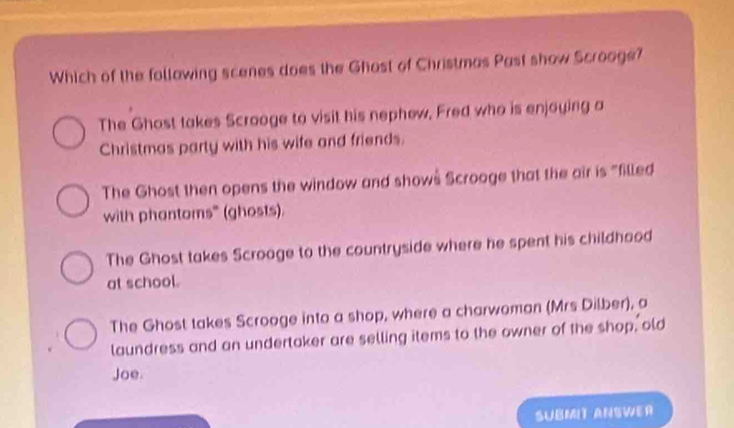 Which of the follawing scenes does the Ghost of Christmas Past show Scrooge?
The Ghost takes Scrooge to visit his nephew, Fred who is enjoying a
Christmas party with his wife and friends.
The Ghost then opens the window and shows Scrooge that the air is "filled
with phantoms" (ghosts).
The Ghost takes Scroage to the countryside where he spent his childhood
at school.
The Ghost takes Scrooge into a shop, where a charwoman (Mrs Dilber), a
laundress and an undertaker are selling items to the owner of the shop, old
Joe.
SUBMIT ANSWER