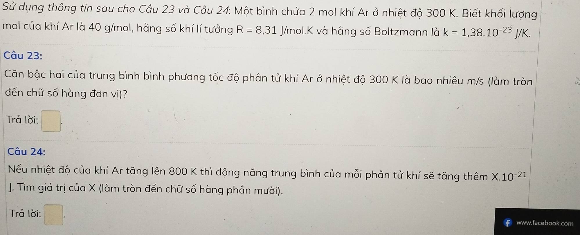 Sử dụng thông tin sau cho Câu 23 và Câu 24: Một bình chứa 2 mol khí Ar ở nhiệt độ 300 K. Biết khối lượng 
mol của khí Ar là 40 g/mol, hằng số khí lí tưởng R=8,31 J/mol. K và hằng số Boltzmann là k=1,38.10^(-23)J/K. 
Câu 23: 
Căn bậc hai của trung bình bình phương tốc độ phân tử khí Ar ở nhiệt độ 300 K là bao nhiêu m/s (làm tròn 
đến chữ số hàng đơn vị)? 
Trả lời: 
Câu 24: 
Nếu nhiệt độ của khí Ar tăng lên 800 K thì động năng trung bình của mỗi phân tử khí sẽ tăng thêm X.10^(-21)
J. Tìm giá trị của X (làm tròn đến chữ số hàng phần mười). 
Trả lời: □ 
www.facebook.com