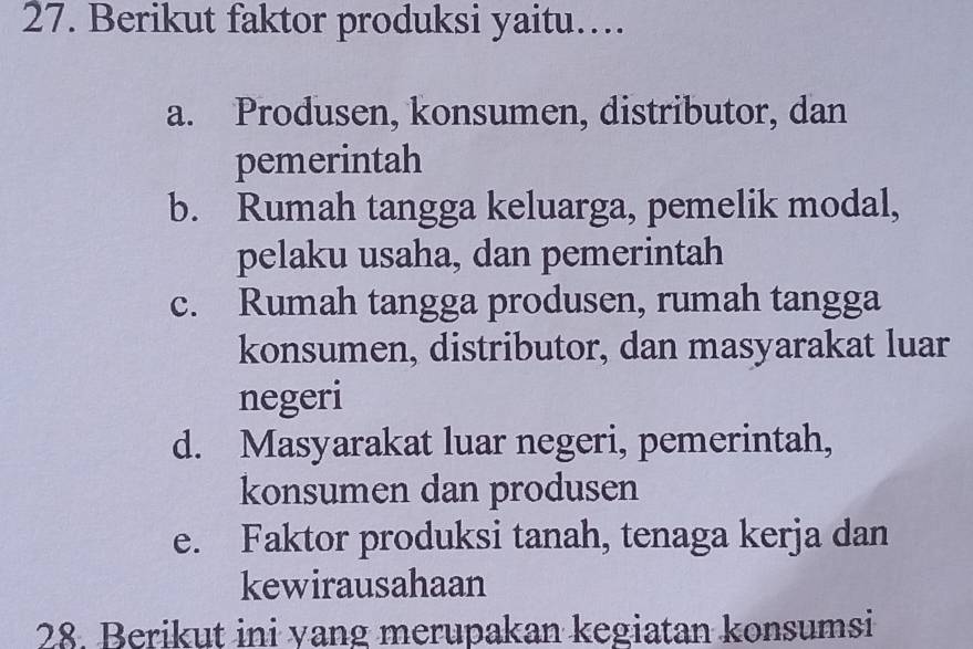 Berikut faktor produksi yaitu…
a. Produsen, konsumen, distributor, dan
pemerintah
b. Rumah tangga keluarga, pemelik modal,
pelaku usaha, dan pemerintah
c. Rumah tangga produsen, rumah tangga
konsumen, distributor, dan masyarakat luar
negeri
d. Masyarakat luar negeri, pemerintah,
konsumen dan produsen
e. Faktor produksi tanah, tenaga kerja dan
kewirausahaan
28. Berikut ini yang merupakan kegiatan konsumsi