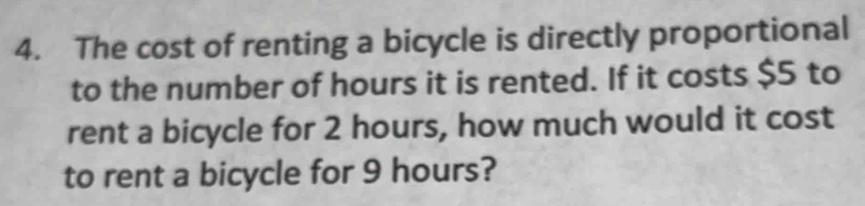 The cost of renting a bicycle is directly proportional 
to the number of hours it is rented. If it costs $5 to 
rent a bicycle for 2 hours, how much would it cost 
to rent a bicycle for 9 hours?