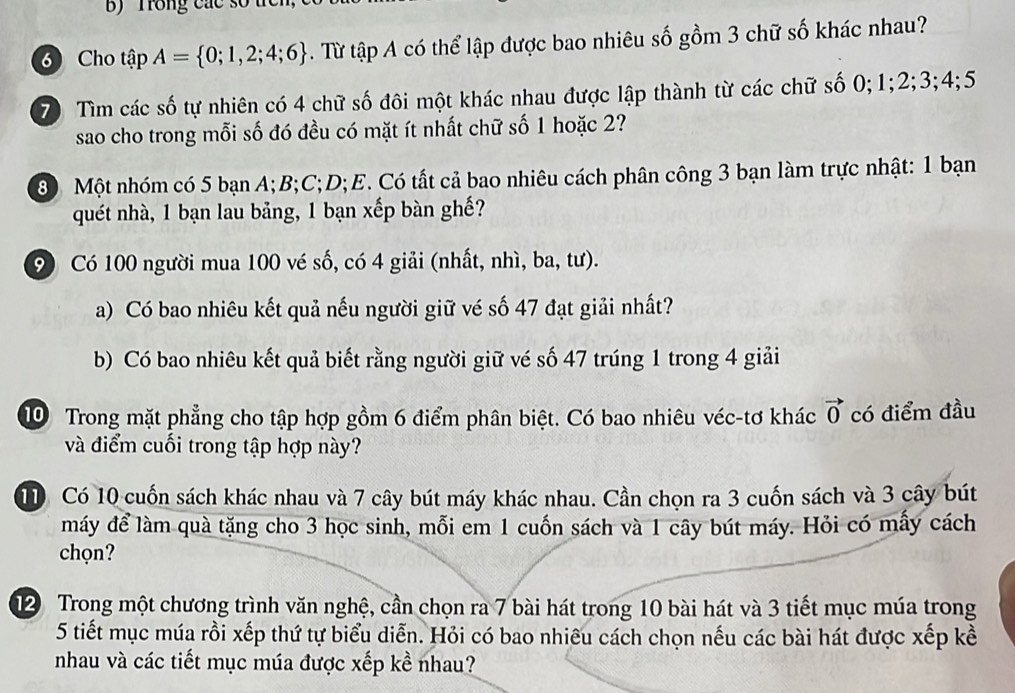 Trong các số t 
3 Cho tập A= 0;1,2;4;6. Từ tập A có thể lập được bao nhiêu số gồm 3 chữ số khác nhau? 
70 Tìm các số tự nhiên có 4 chữ số đôi một khác nhau được lập thành từ các chữ số 0; 1; 2; 3; 4; 5
sao cho trong mỗi số đó đều có mặt ít nhất chữ số 1 hoặc 2?
80 Một nhóm có 5 bạn A; B; C; D;E. Có tất cả bao nhiêu cách phân công 3 bạn làm trực nhật: 1 bạn 
quét nhà, 1 bạn lau bảng, 1 bạn xếp bàn ghế?
90 Có 100 người mua 100 vé số, có 4 giải (nhất, nhì, ba, tư). 
a) Có bao nhiêu kết quả nếu người giữ vé số 47 đạt giải nhất? 
b) Có bao nhiêu kết quả biết rằng người giữ vé số 47 trúng 1 trong 4 giải 
10 Trong mặt phẳng cho tập hợp gồm 6 điểm phân biệt. Có bao nhiêu véc-tơ khác vector 0 có điểm đầu 
và điểm cuối trong tập hợp này?
1 Có 10 cuốn sách khác nhau và 7 cây bút máy khác nhau. Cần chọn ra 3 cuốn sách và 3 cây bút 
máy để làm quà tặng cho 3 học sinh, mỗi em 1 cuốn sách và 1 cây bút máy. Hỏi có mấy cách 
chọn? 
12 Trong một chương trình văn nghệ, cần chọn ra 7 bài hát trong 10 bài hát và 3 tiết mục múa trong
5 tiết mục múa rồi xếp thứ tự biểu diễn. Hỏi có bao nhiêu cách chọn nếu các bài hát được xếp kề 
nhau và các tiết mục múa được xếp kề nhau?