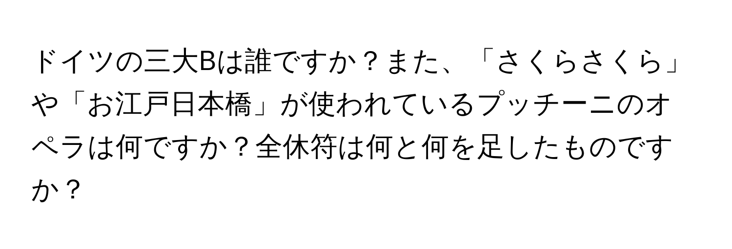 ドイツの三大Bは誰ですか？また、「さくらさくら」や「お江戸日本橋」が使われているプッチーニのオペラは何ですか？全休符は何と何を足したものですか？