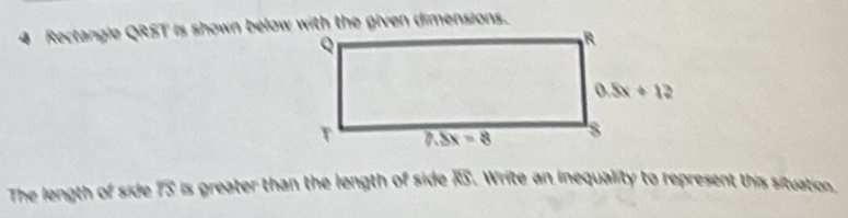 Rectangle QRST is shown below with the given dimensions.
The length of side overline IS is greater than the length of side RS. Write an inequality to represent this situation.